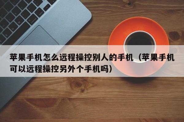 苹果手机怎么远程操控别人的手机（苹果手机可以远程操控另外个手机吗）