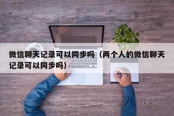 微信聊天记录可以同步吗（两个人的微信聊天记录可以同步吗）