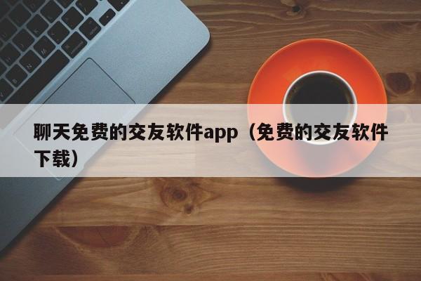 聊天免费的交友软件app（免费的交友软件下载）