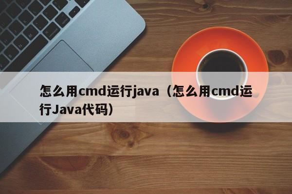 怎么用cmd运行java（怎么用cmd运行Java代码）