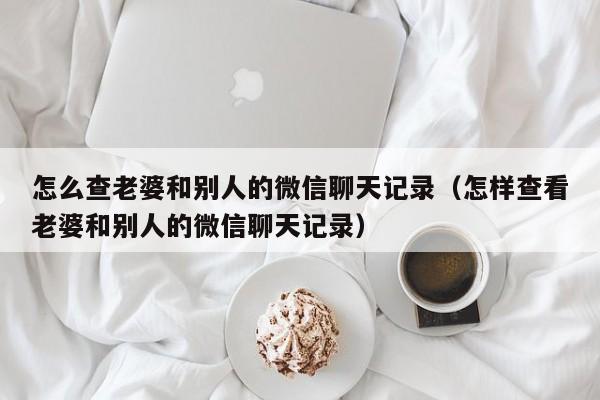 怎么查老婆和别人的微信聊天记录（怎样查看老婆和别人的微信聊天记录）