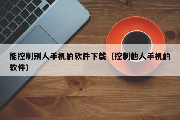 能控制别人手机的软件下载（控制他人手机的软件）