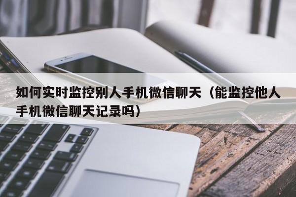 如何实时监控别人手机微信聊天（能监控他人手机微信聊天记录吗）