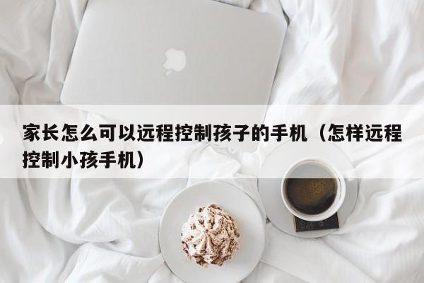 家长怎么可以远程控制孩子的手机（怎样远程控制小孩手机）