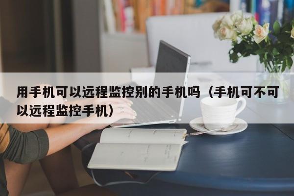 用手机可以远程监控别的手机吗（手机可不可以远程监控手机）