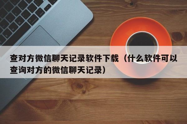 查对方微信聊天记录软件下载（什么软件可以查询对方的微信聊天记录）