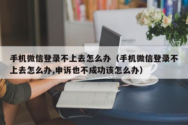 手机微信登录不上去怎么办（手机微信登录不上去怎么办,申诉也不成功该怎么办）