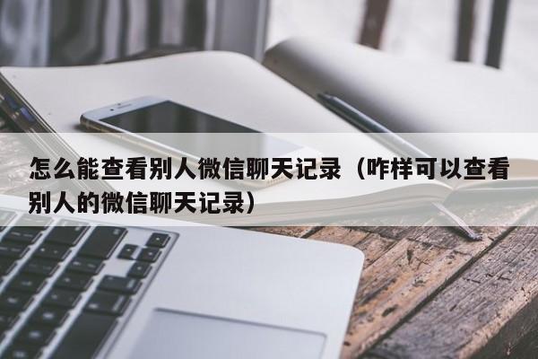 怎么能查看别人微信聊天记录（咋样可以查看别人的微信聊天记录）