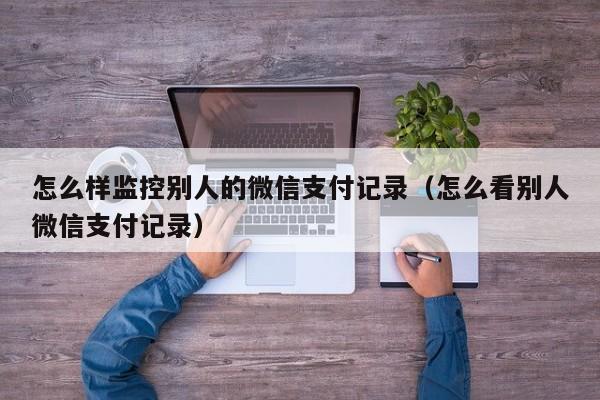 怎么样监控别人的微信支付记录（怎么看别人微信支付记录）