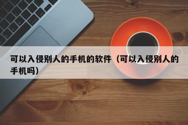 可以入侵别人的手机的软件（可以入侵别人的手机吗）