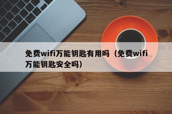 免费wifi万能钥匙有用吗（免费wifi万能钥匙安全吗）