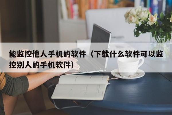 能监控他人手机的软件（下载什么软件可以监控别人的手机软件）