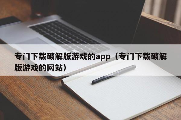 专门下载破解版游戏的app（专门下载破解版游戏的网站）