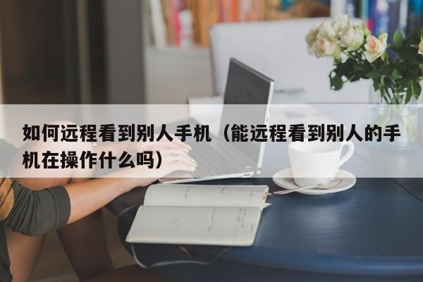 如何远程看到别人手机（能远程看到别人的手机在操作什么吗）