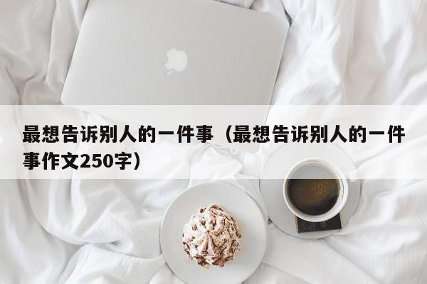 最想告诉别人的一件事（最想告诉别人的一件事作文250字）