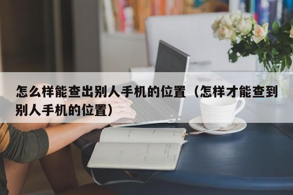 怎么样能查出别人手机的位置（怎样才能查到别人手机的位置）