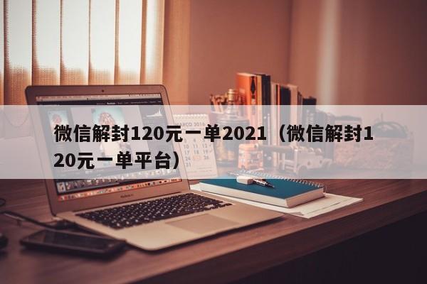 微信解封120元一单2021（微信解封120元一单平台）