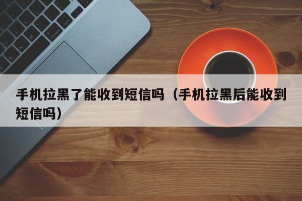 手机拉黑了能收到短信吗（手机拉黑后能收到短信吗）