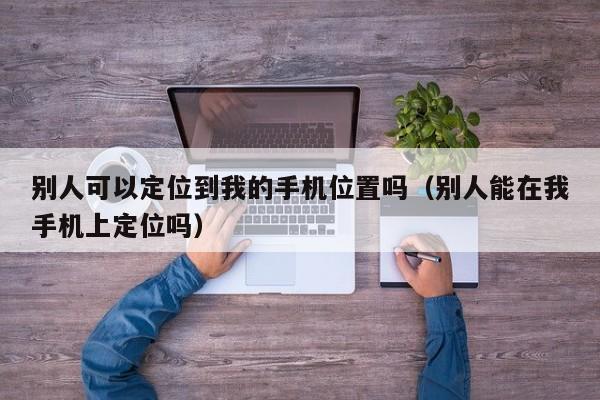 别人可以定位到我的手机位置吗（别人能在我手机上定位吗）