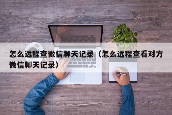 怎么远程查微信聊天记录（怎么远程查看对方微信聊天记录）