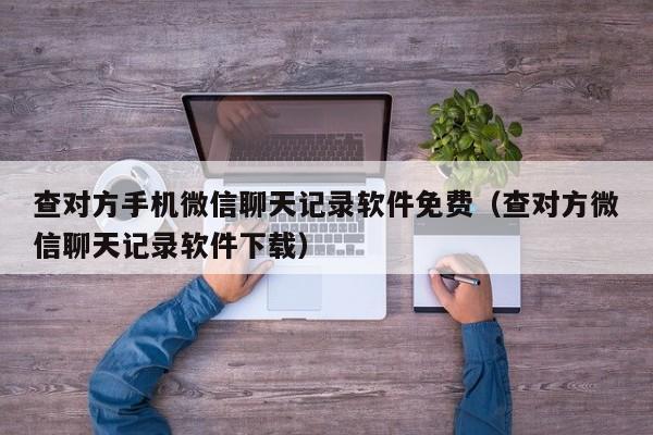 查对方手机微信聊天记录软件免费（查对方微信聊天记录软件下载）