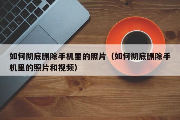 如何彻底删除手机里的照片（如何彻底删除手机里的照片和视频）