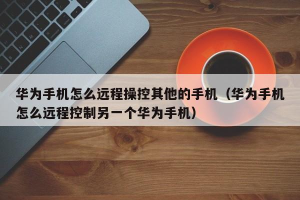 华为手机怎么远程操控其他的手机（华为手机怎么远程控制另一个华为手机）