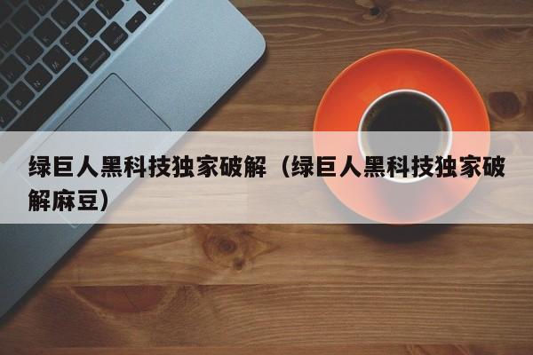 绿巨人黑科技独家破解（绿巨人黑科技独家破解麻豆）