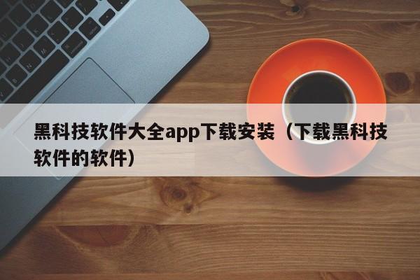 黑科技软件大全app下载安装（下载黑科技软件的软件）