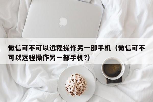 微信可不可以远程操作另一部手机（微信可不可以远程操作另一部手机?）