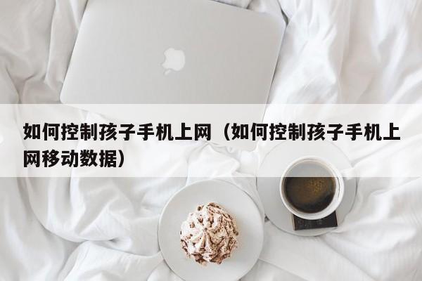 如何控制孩子手机上网（如何控制孩子手机上网移动数据）