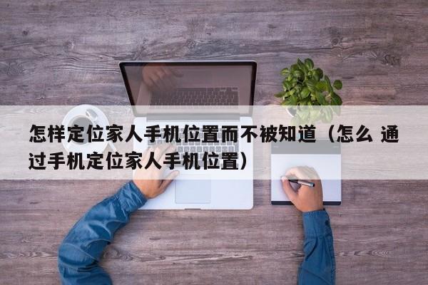 怎样定位家人手机位置而不被知道（怎么 通过手机定位家人手机位置）