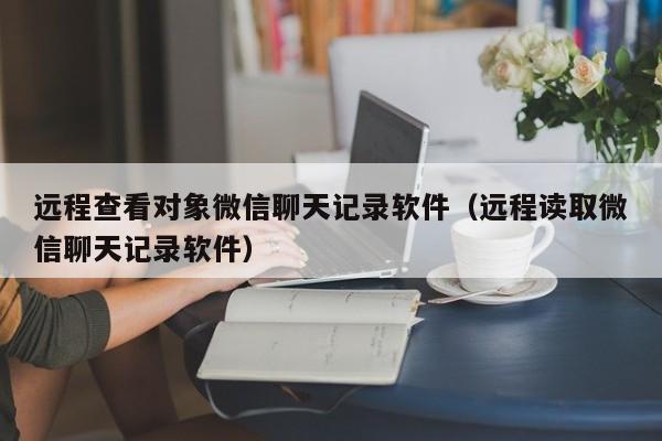 远程查看对象微信聊天记录软件（远程读取微信聊天记录软件）