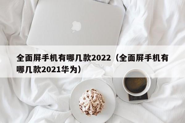 全面屏手机有哪几款2022（全面屏手机有哪几款2021华为）