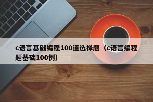 c语言基础编程100道选择题（c语言编程题基础100例）