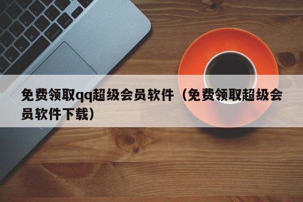 免费领取qq超级会员软件（免费领取超级会员软件下载）