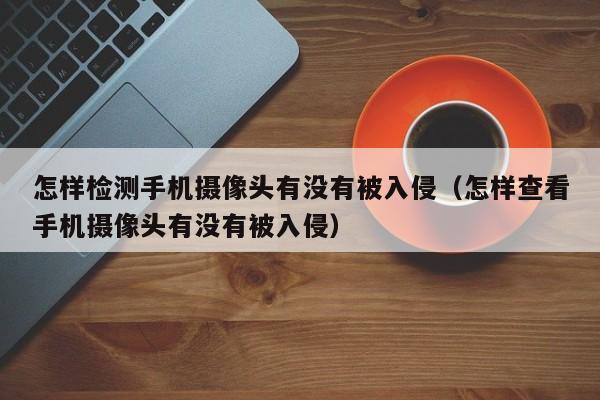 怎样检测手机摄像头有没有被入侵（怎样查看手机摄像头有没有被入侵）