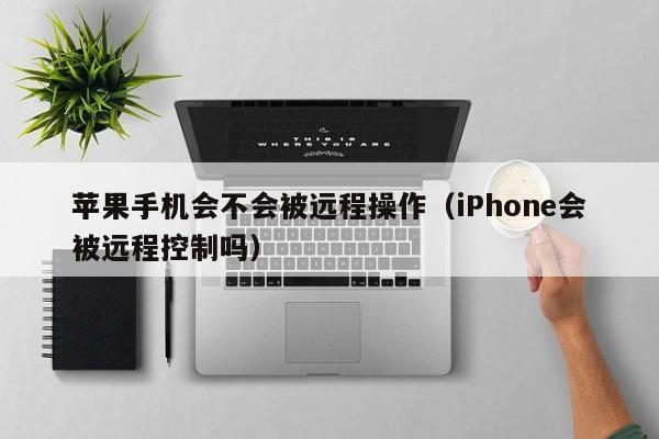 苹果手机会不会被远程操作（iPhone会被远程控制吗）