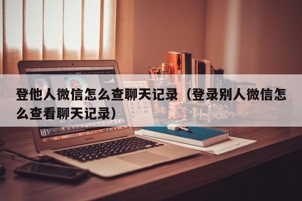 登他人微信怎么查聊天记录（登录别人微信怎么查看聊天记录）