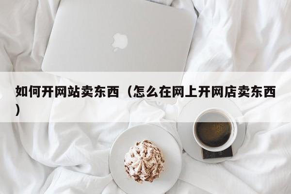 如何开网站卖东西（怎么在网上开网店卖东西）