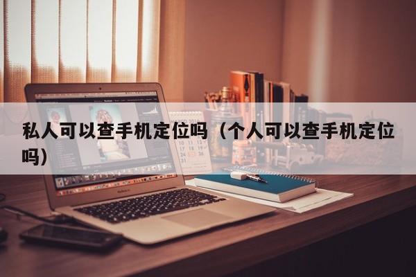 私人可以查手机定位吗（个人可以查手机定位吗）