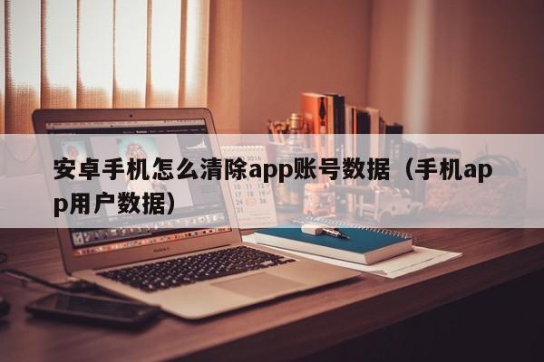 安卓手机怎么清除app账号数据（手机app用户数据）