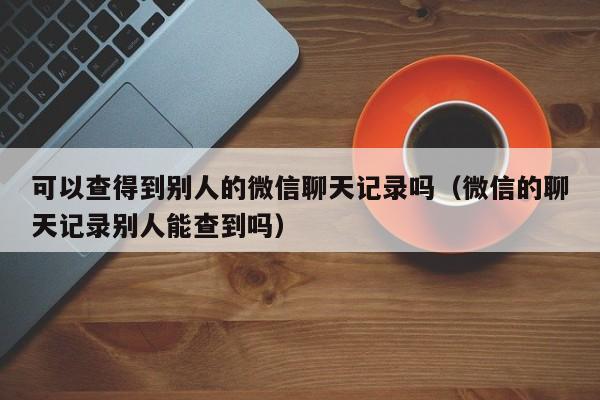 可以查得到别人的微信聊天记录吗（微信的聊天记录别人能查到吗）