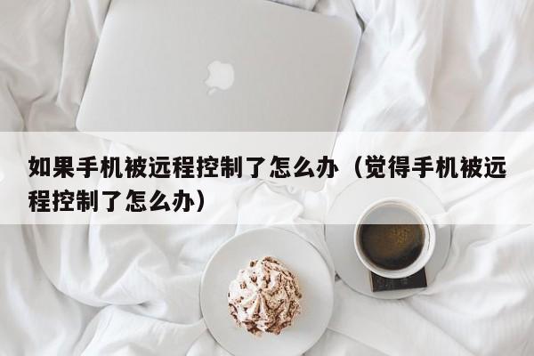 如果手机被远程控制了怎么办（觉得手机被远程控制了怎么办）