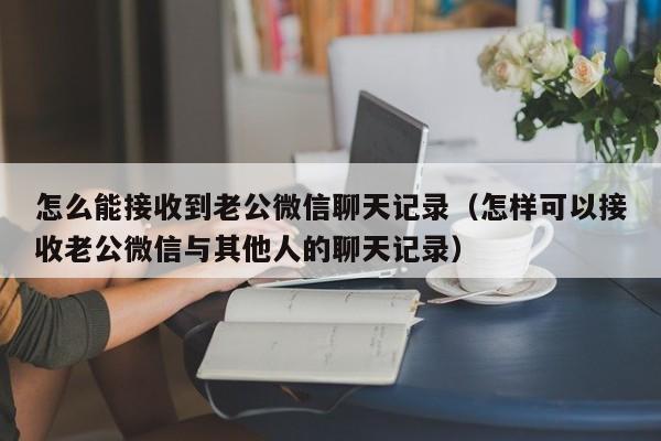 怎么能接收到老公微信聊天记录（怎样可以接收老公微信与其他人的聊天记录）