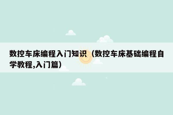 数控车床编程入门知识（数控车床基础编程自学教程,入门篇）