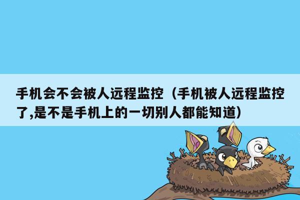 手机会不会被人远程监控（手机被人远程监控了,是不是手机上的一切别人都能知道）