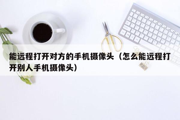 能远程打开对方的手机摄像头（怎么能远程打开别人手机摄像头）