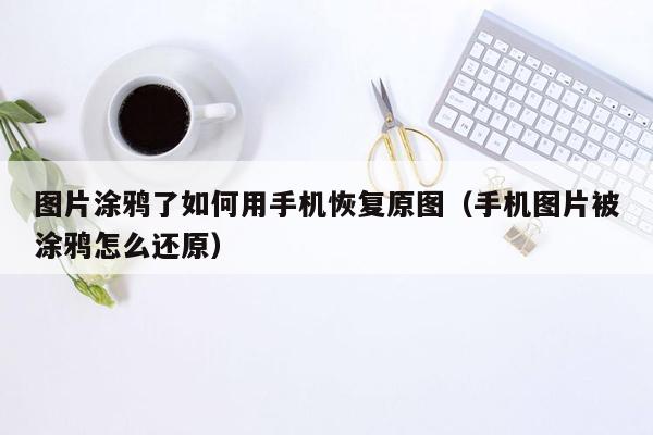 图片涂鸦了如何用手机恢复原图（手机图片被涂鸦怎么还原）