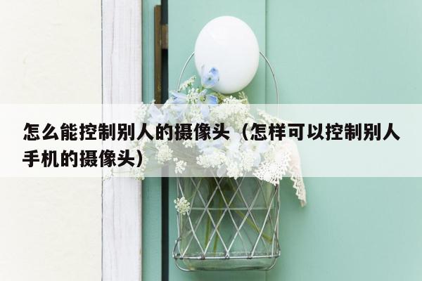 怎么能控制别人的摄像头（怎样可以控制别人手机的摄像头）